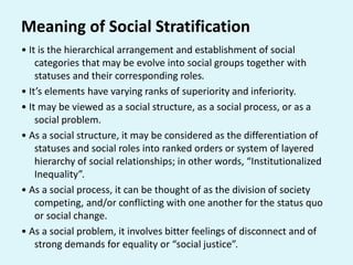 Meaning of Social Stratification
• It is the hierarchical arrangement and establishment of social
categories that may be evolve into social groups together with
statuses and their corresponding roles.
• It’s elements have varying ranks of superiority and inferiority.
• It may be viewed as a social structure, as a social process, or as a
social problem.
• As a social structure, it may be considered as the differentiation of
statuses and social roles into ranked orders or system of layered
hierarchy of social relationships; in other words, “Institutionalized
Inequality”.
• As a social process, it can be thought of as the division of society
competing, and/or conflicting with one another for the status quo
or social change.
• As a social problem, it involves bitter feelings of disconnect and of
strong demands for equality or “social justice”.
 