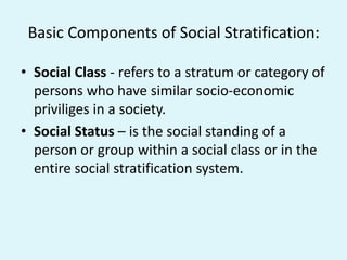 Basic Components of Social Stratification:
• Social Class - refers to a stratum or category of
persons who have similar socio-economic
priviliges in a society.
• Social Status – is the social standing of a
person or group within a social class or in the
entire social stratification system.
 