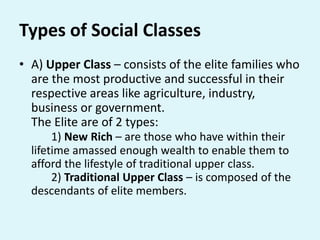 Types of Social Classes
• A) Upper Class – consists of the elite families who
are the most productive and successful in their
respective areas like agriculture, industry,
business or government.
The Elite are of 2 types:
1) New Rich – are those who have within their
lifetime amassed enough wealth to enable them to
afford the lifestyle of traditional upper class.
2) Traditional Upper Class – is composed of the
descendants of elite members.
 