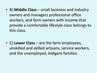 • B) Middle Class – small business and industry
owners and managers professional office
workers, and farm owners with income that
provide a comfortable lifestyle class belongs to
this class.
• C) Lower Class – are the farm employees,
unskilled and skilled artisans, service workers,
and the unemployed, indigent families.
 