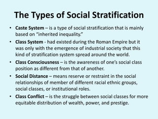 The Types of Social Stratification
• Caste System – is a type of social stratification that is mainly
based on “inherited inequality.”
• Class System - had existed during the Roman Empire but it
was only with the emergence of industrial society that this
kind of stratification system spread around the world.
• Class Consciousness – is the awareness of one’s social class
position as different from that of another.
• Social Distance – means reserve or restraint in the social
relationships of member of different racial ethnic groups,
social classes, or institutional roles.
• Class Conflict – is the struggle between social classes for more
equitable distribution of wealth, power, and prestige.
 