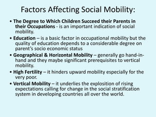 Factors Affecting Social Mobility:
• The Degree to Which Children Succeed their Parents in
their Occupations - is an important indication of social
mobility.
• Education – is a basic factor in occupational mobility but the
quality of education depends to a considerable degree on
parent’s socio economic status
• Geographical & Horizontal Mobility – generally go hand-in-
hand and they maybe significant prerequisites to vertical
mobility.
• High Fertility – it hinders upward mobility especially for the
very poor.
• Vertical Mobility – it underlies the explosition of rising
expectations calling for change in the social stratification
system in developing countries all over the world.
 