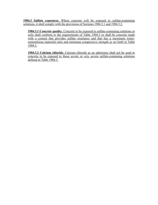 1904.3 Sulfate exposures. Where concrete will be exposed to sulfate-containing
solutions, it shall comply with the provisions of Sections 1904.3.1 and 1904.3.2.
1904.3.1 Concrete quality. Concrete to be exposed to sulfate-containing solutions or
soils shall conform to the requirements of Table 1904.3 or shall be concrete made
with a cement that provides sulfate resistance and that has a maximum water-
cementitious materials ratio and minimum compressive strength as set forth in Table
1904.3.
1904.3.2 Calcium chloride. Calcium chloride as an admixture shall not be used in
concrete to be exposed to those severe or very severe sulfate-containing solutions
defined in Table 1904.3.
 