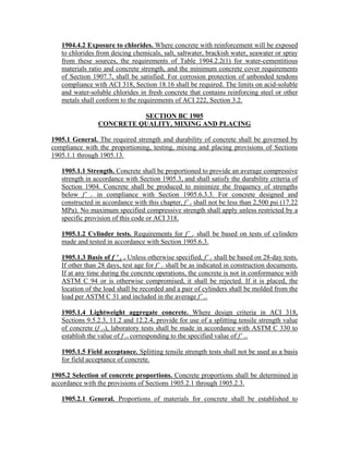 1904.4.2 Exposure to chlorides. Where concrete with reinforcement will be exposed
to chlorides from deicing chemicals, salt, saltwater, brackish water, seawater or spray
from these sources, the requirements of Table 1904.2.2(1) for water-cementitious
materials ratio and concrete strength, and the minimum concrete cover requirements
of Section 1907.7, shall be satisfied. For corrosion protection of unbonded tendons
compliance with ACI 318, Section 18.16 shall be required. The limits on acid-soluble
and water-soluble chlorides in fresh concrete that contains reinforcing steel or other
metals shall conform to the requirements of ACI 222, Section 3.2.
SECTION BC 1905
CONCRETE QUALITY, MIXING AND PLACING
1905.1 General. The required strength and durability of concrete shall be governed by
compliance with the proportioning, testing, mixing and placing provisions of Sections
1905.1.1 through 1905.13.
1905.1.1 Strength. Concrete shall be proportioned to provide an average compressive
strength in accordance with Section 1905.3, and shall satisfy the durability criteria of
Section 1904. Concrete shall be produced to minimize the frequency of strengths
below f’ c in compliance with Section 1905.6.3.3. For concrete designed and
constructed in accordance with this chapter, f’ c shall not be less than 2,500 psi (17.22
MPa). No maximum specified compressive strength shall apply unless restricted by a
specific provision of this code or ACI 318.
1905.1.2 Cylinder tests. Requirements for f’ c shall be based on tests of cylinders
made and tested in accordance with Section 1905.6.3.
1905.1.3 Basis of f ’ c . Unless otherwise specified, f’ c shall be based on 28-day tests.
If other than 28 days, test age for f’ c shall be as indicated in construction documents.
If at any time during the concrete operations, the concrete is not in conformance with
ASTM C 94 or is otherwise compromised, it shall be rejected. If it is placed, the
location of the load shall be recorded and a pair of cylinders shall be molded from the
load per ASTM C 31 and included in the average f’ c.
1905.1.4 Lightweight aggregate concrete. Where design criteria in ACI 318,
Sections 9.5.2.3, 11.2 and 12.2.4, provide for use of a splitting tensile strength value
of concrete (f ct), laboratory tests shall be made in accordance with ASTM C 330 to
establish the value of f ct corresponding to the specified value of f’ c.
1905.1.5 Field acceptance. Splitting tensile strength tests shall not be used as a basis
for field acceptance of concrete.
1905.2 Selection of concrete proportions. Concrete proportions shall be determined in
accordance with the provisions of Sections 1905.2.1 through 1905.2.3.
1905.2.1 General. Proportions of materials for concrete shall be established to
 