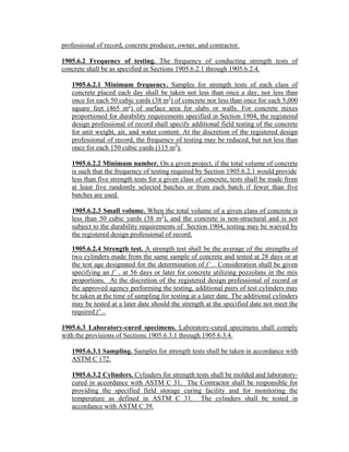 professional of record, concrete producer, owner, and contractor.
1905.6.2 Frequency of testing. The frequency of conducting strength tests of
concrete shall be as specified in Sections 1905.6.2.1 through 1905.6.2.4.
1905.6.2.1 Minimum frequency. Samples for strength tests of each class of
concrete placed each day shall be taken not less than once a day, nor less than
once for each 50 cubic yards (38 m3
) of concrete nor less than once for each 5,000
square feet (465 m2
) of surface area for slabs or walls. For concrete mixes
proportioned for durability requirements specified in Section 1904, the registered
design professional of record shall specify additional field testing of the concrete
for unit weight, air, and water content. At the discretion of the registered design
professional of record, the frequency of testing may be reduced, but not less than
once for each 150 cubic yards (115 m3
).
1905.6.2.2 Minimum number. On a given project, if the total volume of concrete
is such that the frequency of testing required by Section 1905.6.2.1 would provide
less than five strength tests for a given class of concrete, tests shall be made from
at least five randomly selected batches or from each batch if fewer than five
batches are used.
1905.6.2.3 Small volume. When the total volume of a given class of concrete is
less than 50 cubic yards (38 m3
), and the concrete is non-structural and is not
subject to the durability requirements of Section 1904, testing may be waived by
the registered design professional of record.
1905.6.2.4 Strength test. A strength test shall be the average of the strengths of
two cylinders made from the same sample of concrete and tested at 28 days or at
the test age designated for the determination of f’ c. Consideration shall be given
specifying an f’ c at 56 days or later for concrete utilizing pozzolans in the mix
proportions. At the discretion of the registered design professional of record or
the approved agency performing the testing, additional pairs of test cylinders may
be taken at the time of sampling for testing at a later date. The additional cylinders
may be tested at a later date should the strength at the specified date not meet the
required f’ c.
1905.6.3 Laboratory-cured specimens. Laboratory-cured specimens shall comply
with the provisions of Sections 1905.6.3.1 through 1905.6.3.4.
1905.6.3.1 Sampling. Samples for strength tests shall be taken in accordance with
ASTM C 172.
1905.6.3.2 Cylinders. Cylinders for strength tests shall be molded and laboratory-
cured in accordance with ASTM C 31. The Contractor shall be responsible for
providing the specified field storage curing facility and for monitoring the
temperature as defined in ASTM C 31. The cylinders shall be tested in
accordance with ASTM C 39.
 