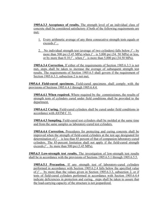 1905.6.3.3 Acceptance of results. The strength level of an individual class of
concrete shall be considered satisfactory if both of the following requirements are
met:
1. Every arithmetic average of any three consecutive strength tests equals or
exceeds f’ c.
2. No individual strength test (average of two cylinders) falls below f’ c by
more than 500 psi (3.45 MPa) when f’ c is 5,000 psi (34. 50 MPa) or less,
or by more than 0.10 f’ c when f’ c is more than 5,000 psi (34.50 MPa).
1905.6.3.4 Correction. If either of the requirements of Section 1905.6.3.3 is not
met, steps shall be taken to increase the average of subsequent strength test
results. The requirements of Section 1905.6.5 shall govern if the requirement of
Section 1905.6.3.3, subsection 2 is not met.
1905.6.4 Field-cured specimens. Field-cured specimens shall comply with the
provisions of Sections 1905.6.4.1 through 1905.6.4.4.
1905.6.4.1 When required. Where required by the commissioner, the results of
strength tests of cylinders cured under field conditions shall be provided to the
department.
1905.6.4.2 Curing. Field-cured cylinders shall be cured under field conditions in
accordance with ASTM C 31.
1905.6.4.3 Sampling. Field-cured test cylinders shall be molded at the same time
and from the same samples as laboratory-cured test cylinders.
1905.6.4.4 Correction. Procedures for protecting and curing concrete shall be
improved when the strength of field-cured cylinders at the test age designated for
determination of f’ c is less than 85 percent of that of companion laboratory-cured
cylinders. The 85-percent limitation shall not apply if the field-cured strength
exceeds f’ c by more than 500 psi (3.45 MPa).
1905.6.5 Low-strength test results. The investigation of low-strength test results
shall be in accordance with the provisions of Sections 1905.6.5.1 through 1905.6.5.5.
1905.6.5.1 Precaution. If any strength test of laboratory-cured cylinders
performed in accordance with Section 1905.6.2.4 falls below the specified value
of f’ c by more than the values given in Section 1905.6.3.3, subsection 2, or if
tests of field-cured cylinders performed in accordance with Section 1905.6.4.4
indicate deficiencies in protection and curing, steps shall be taken to assure that
the load-carrying capacity of the structure is not jeopardized.
 
