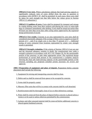 1905.6.5.2 Core tests. Where calculations indicate that load-carrying capacity is
significantly reduced, tests of cores drilled from the area in question in
accordance with ASTM C 42 shall be permitted. In such cases, three cores shall
be taken for each strength test that falls below the values given in Section
1905.6.3.3, subsection 2.
1905.6.5.3 Condition of cores. Cores shall be prepared for transport and storage
by wiping drilling water from their surfaces and placing the cores in water-tight
bags or containers immediately after drilling. Cores shall be tested not earlier than
48 hours nor later than seven days after coring unless approved by the registered
design professional of record.
1905.6.5.4 Test results. Concrete in an area represented by core tests shall be
considered structurally adequate if the average of three cores is equal to at least 85
percent of f’ c and if no single core is less than 75 percent of f’ c. Additional
testing of cores extracted from locations represented by erratic core strength
results is permitted.
1905.6.5.5 Strength evaluation. If the criteria of Section 1905.6.5.4 are not met
and the structural adequacy remains in doubt, the commissioner may order a
strength evaluation in accordance with ACI 318, Chapter 20, for the questionable
portion of the structure, or take other appropriate action. The registered design
professional of record shall present to the commissioner a complete analysis
showing the final safe load-carrying capacity of the questionable portion of the
structure including any proposed remedial actions necessary for review and
approval.
1905.7 Preparation of equipment and place of deposit. Preparation before concrete
placement shall include the following:
1. Equipment for mixing and transporting concrete shall be clean.
2. Debris and ice shall be removed from spaces to be occupied by concrete.
3. Forms shall be properly coated.
4. Masonry filler units that will be in contact with concrete shall be well drenched.
5. Reinforcement shall be thoroughly clean of ice or other deleterious coatings.
6. Water shall be removed from the place of deposit before concrete is placed unless a
tremie is to be used or unless otherwise permitted by the commissioner.
7. Laitance and other unsound material shall be removed before additional concrete is
placed against hardened concrete.
 