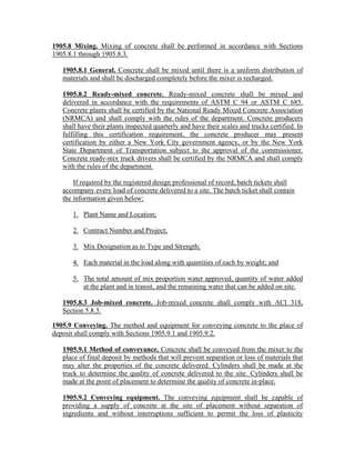 1905.8 Mixing. Mixing of concrete shall be performed in accordance with Sections
1905.8.1 through 1905.8.3.
1905.8.1 General. Concrete shall be mixed until there is a uniform distribution of
materials and shall be discharged completely before the mixer is recharged.
1905.8.2 Ready-mixed concrete. Ready-mixed concrete shall be mixed and
delivered in accordance with the requirements of ASTM C 94 or ASTM C 685.
Concrete plants shall be certified by the National Ready Mixed Concrete Association
(NRMCA) and shall comply with the rules of the department. Concrete producers
shall have their plants inspected quarterly and have their scales and trucks certified. In
fulfilling this certification requirement, the concrete producer may present
certification by either a New York City government agency, or by the New York
State Department of Transportation subject to the approval of the commissioner.
Concrete ready-mix truck drivers shall be certified by the NRMCA and shall comply
with the rules of the department.
If required by the registered design professional of record, batch tickets shall
accompany every load of concrete delivered to a site. The batch ticket shall contain
the information given below:
1. Plant Name and Location;
2. Contract Number and Project;
3. Mix Designation as to Type and Strength;
4. Each material in the load along with quantities of each by weight; and
5. The total amount of mix proportion water approved, quantity of water added
at the plant and in transit, and the remaining water that can be added on site.
1905.8.3 Job-mixed concrete. Job-mixed concrete shall comply with ACI 318,
Section 5.8.3.
1905.9 Conveying. The method and equipment for conveying concrete to the place of
deposit shall comply with Sections 1905.9.1 and 1905.9.2.
1905.9.1 Method of conveyance. Concrete shall be conveyed from the mixer to the
place of final deposit by methods that will prevent separation or loss of materials that
may alter the properties of the concrete delivered. Cylinders shall be made at the
truck to determine the quality of concrete delivered to the site. Cylinders shall be
made at the point of placement to determine the quality of concrete in-place.
1905.9.2 Conveying equipment. The conveying equipment shall be capable of
providing a supply of concrete at the site of placement without separation of
ingredients and without interruptions sufficient to permit the loss of plasticity
 