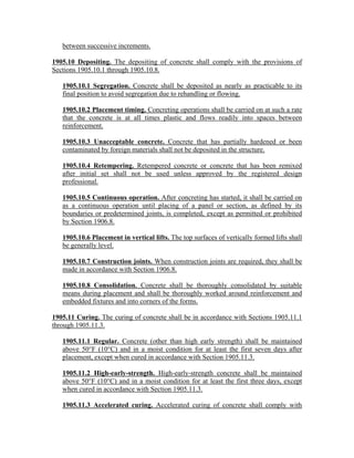 between successive increments.
1905.10 Depositing. The depositing of concrete shall comply with the provisions of
Sections 1905.10.1 through 1905.10.8.
1905.10.1 Segregation. Concrete shall be deposited as nearly as practicable to its
final position to avoid segregation due to rehandling or flowing.
1905.10.2 Placement timing. Concreting operations shall be carried on at such a rate
that the concrete is at all times plastic and flows readily into spaces between
reinforcement.
1905.10.3 Unacceptable concrete. Concrete that has partially hardened or been
contaminated by foreign materials shall not be deposited in the structure.
1905.10.4 Retempering. Retempered concrete or concrete that has been remixed
after initial set shall not be used unless approved by the registered design
professional.
1905.10.5 Continuous operation. After concreting has started, it shall be carried on
as a continuous operation until placing of a panel or section, as defined by its
boundaries or predetermined joints, is completed, except as permitted or prohibited
by Section 1906.8.
1905.10.6 Placement in vertical lifts. The top surfaces of vertically formed lifts shall
be generally level.
1905.10.7 Construction joints. When construction joints are required, they shall be
made in accordance with Section 1906.8.
1905.10.8 Consolidation. Concrete shall be thoroughly consolidated by suitable
means during placement and shall be thoroughly worked around reinforcement and
embedded fixtures and into corners of the forms.
1905.11 Curing. The curing of concrete shall be in accordance with Sections 1905.11.1
through 1905.11.3.
1905.11.1 Regular. Concrete (other than high early strength) shall be maintained
above 50°F (10°C) and in a moist condition for at least the first seven days after
placement, except when cured in accordance with Section 1905.11.3.
1905.11.2 High-early-strength. High-early-strength concrete shall be maintained
above 50°F (10°C) and in a moist condition for at least the first three days, except
when cured in accordance with Section 1905.11.3.
1905.11.3 Accelerated curing. Accelerated curing of concrete shall comply with
 