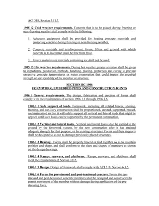 ACI 318, Section 5.11.3.
1905.12 Cold weather requirements. Concrete that is to be placed during freezing or
near-freezing weather shall comply with the following:
1. Adequate equipment shall be provided for heating concrete materials and
protecting concrete during freezing or near-freezing weather.
2. Concrete materials and reinforcement, forms, fillers and ground with which
concrete is to in contact shall be free from frost.
3. Frozen materials or materials containing ice shall not be used.
1905.13 Hot weather requirements. During hot weather, proper attention shall be given
to ingredients, production methods, handling, placing, protection and curing to prevent
excessive concrete temperatures or water evaporation that could impair the required
strength or serviceability of the member or structure.
SECTION BC 1906
FORMWORK, EMBEDDED PIPES AND CONSTRUCTION JOINTS
1906.1 General requirements. The design, fabrication and erection of forms shall
comply with the requirements of section 1906.1.1 through 1906.1.6.
1906.1.1 Safe support of loads. Formwork, including all related braces, shoring,
framing, and auxiliary construction shall be proportioned, erected, supported, braced,
and maintained so that it will safely support all vertical and lateral loads that might be
applied until such loads can be supported by the permanent construction.
1906.1.2 Vertical and lateral loads. Vertical and lateral loads shall be carried to the
ground by the formwork system, by the new construction after it has attained
adequate strength for that purpose, or by existing structures. Forms and their supports
shall be designed so as not to damage previously placed structures.
1906.1.3 Bracing. Forms shall be properly braced or tied together so as to maintain
position and shape, and shall conform to the sizes and shapes of members as shown
on the design drawings.
1906.1.4 Ramps, runways, and platforms. Ramps, runways, and platforms shall
meet the requirements of Section 3315.
1906.1.5 Design. Design of formwork shall comply with ACI 318, Section 6.1.5.
1906.1.6 Forms for pre-stressed and post-tensioned concrete. Forms for pre-
stressed and post-tensioned concrete members shall be designed and constructed to
permit movement of the member without damage during application of the pre-
stressing force.
 