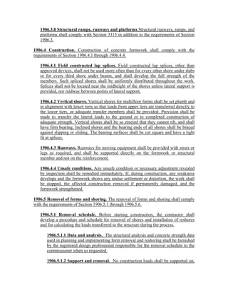 1906.3.8 Structural ramps, runways and platforms Structural runways, ramps, and
platforms shall comply with Section 3315 in addition to the requirements of Section
1906.3.
1906.4 Construction. Construction of concrete formwork shall comply with the
requirements of Section 1906.4.1 through 1906.4.4.
1906.4.1 Field constructed lap splices. Field constructed lap splices, other than
approved devices, shall not be used more often than for every other shore under slabs
or for every third shore under beams, and shall develop the full strength of the
members. Such spliced shores shall be uniformly distributed throughout the work.
Splices shall not be located near the midheight of the shores unless lateral support is
provided, nor midway between points of lateral support.
1906.4.2 Vertical shores. Vertical shores for multifloor forms shall be set plumb and
in alignment with lower tiers so that loads from upper tiers are transferred directly to
the lower tiers, or adequate transfer members shall be provided. Provision shall be
made to transfer the lateral loads to the ground or to completed construction of
adequate strength. Vertical shores shall be so erected that they cannot tilt, and shall
have firm bearing. Inclined shores and the bearing ends of all shores shall be braced
against slipping or sliding. The bearing surfaces shall be cut square and have a tight
fit at splices.
1906.4.3 Runways. Runways for moving equipment shall be provided with struts or
legs as required, and shall be supported directly on the formwork or structural
member and not on the reinforcement.
1906.4.4 Unsafe conditions. Any unsafe condition or necessary adjustment revealed
by inspection shall be remedied immediately. If, during construction, any weakness
develops and the formwork shows any undue settlement or distortion, the work shall
be stopped, the affected construction removed if permanently damaged, and the
formwork strengthened.
1906.5 Removal of forms and shoring. The removal of forms and shoring shall comply
with the requirements of Section 1906.5.1 through 1906.5.6.
1906.5.1 Removal schedule. Before starting construction, the contractor shall
develop a procedure and schedule for removal of shores and installation of reshores
and for calculating the loads transferred to the structure during the process.
1906.5.1.1 Data and analysis. The structural analysis and concrete strength data
used in planning and implementing form removal and reshoring shall be furnished
by the registered design professional responsible for the removal schedule to the
commissioner when so requested.
1906.5.1.2 Support and removal. No construction loads shall be supported on,
 