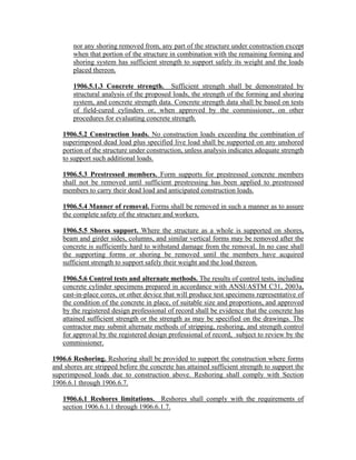 nor any shoring removed from, any part of the structure under construction except
when that portion of the structure in combination with the remaining forming and
shoring system has sufficient strength to support safely its weight and the loads
placed thereon.
1906.5.1.3 Concrete strength. Sufficient strength shall be demonstrated by
structural analysis of the proposed loads, the strength of the forming and shoring
system, and concrete strength data. Concrete strength data shall be based on tests
of field-cured cylinders or, when approved by the commissioner, on other
procedures for evaluating concrete strength.
1906.5.2 Construction loads. No construction loads exceeding the combination of
superimposed dead load plus specified live load shall be supported on any unshored
portion of the structure under construction, unless analysis indicates adequate strength
to support such additional loads.
1906.5.3 Prestressed members. Form supports for prestressed concrete members
shall not be removed until sufficient prestressing has been applied to prestressed
members to carry their dead load and anticipated construction loads.
1906.5.4 Manner of removal. Forms shall be removed in such a manner as to assure
the complete safety of the structure and workers.
1906.5.5 Shores support. Where the structure as a whole is supported on shores,
beam and girder sides, columns, and similar vertical forms may be removed after the
concrete is sufficiently hard to withstand damage from the removal. In no case shall
the supporting forms or shoring be removed until the members have acquired
sufficient strength to support safely their weight and the load thereon.
1906.5.6 Control tests and alternate methods. The results of control tests, including
concrete cylinder specimens prepared in accordance with ANSI/ASTM C31, 2003a,
cast-in-place cores, or other device that will produce test specimens representative of
the condition of the concrete in place, of suitable size and proportions, and approved
by the registered design professional of record shall be evidence that the concrete has
attained sufficient strength or the strength as may be specified on the drawings. The
contractor may submit alternate methods of stripping, reshoring, and strength control
for approval by the registered design professional of record, subject to review by the
commissioner.
1906.6 Reshoring. Reshoring shall be provided to support the construction where forms
and shores are stripped before the concrete has attained sufficient strength to support the
superimposed loads due to construction above. Reshoring shall comply with Section
1906.6.1 through 1906.6.7.
1906.6.1 Reshores limitations. Reshores shall comply with the requirements of
section 1906.6.1.1 through 1906.6.1.7.
 