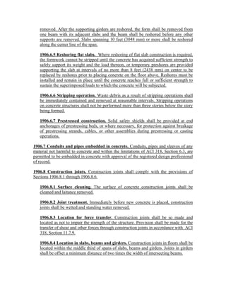removed. After the supporting girders are reshored, the form shall be removed from
one beam with its adjacent slabs and the beam shall be reshored before any other
supports are removed. Slabs spanning 10 feet (3048 mm) or more shall be reshored
along the center line of the span.
1906.6.5 Reshoring flat slabs. Where reshoring of flat slab construction is required,
the formwork cannot be stripped until the concrete has acquired sufficient strength to
safely support its weight and the load thereon, or temporary preshores are provided
supporting the slab at intervals of no more than 8 feet (2438 mm) on center to be
replaced by reshores prior to placing concrete on the floor above. Reshores must be
installed and remain in place until the concrete reaches full or sufficient strength to
sustain the superimposed loads to which the concrete will be subjected.
1906.6.6 Stripping operation. Waste debris as a result of stripping operations shall
be immediately contained and removed at reasonable intervals. Stripping operations
on concrete structures shall not be performed more than three stories below the story
being formed.
1906.6.7 Prestressed construction. Solid safety shields shall be provided at end
anchorages of prestressing beds, or where necessary, for protection against breakage
of prestressing strands, cables, or other assemblies during prestressing or casting
operations.
1906.7 Conduits and pipes embedded in concrete. Conduits, pipes and sleeves of any
material not harmful to concrete and within the limitations of ACI 318, Section 6.3, are
permitted to be embedded in concrete with approval of the registered design professional
of record.
1906.8 Construction joints. Construction joints shall comply with the provisions of
Sections 1906.8.1 through 1906.8.6.
1906.8.1 Surface cleaning. The surface of concrete construction joints shall be
cleaned and laitance removed.
1906.8.2 Joint treatment. Immediately before new concrete is placed, construction
joints shall be wetted and standing water removed.
1906.8.3 Location for force transfer. Construction joints shall be so made and
located as not to impair the strength of the structure. Provision shall be made for the
transfer of shear and other forces through construction joints in accordance with ACI
318, Section 11.7.9.
1906.8.4 Location in slabs, beams and girders. Construction joints in floors shall be
located within the middle third of spans of slabs, beams and girders. Joints in girders
shall be offset a minimum distance of two times the width of intersecting beams.
 