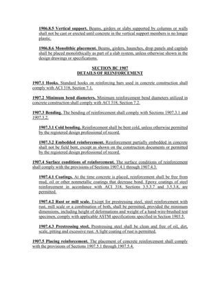 1906.8.5 Vertical support. Beams, girders or slabs supported by columns or walls
shall not be cast or erected until concrete in the vertical support members is no longer
plastic.
1906.8.6 Monolithic placement. Beams, girders, haunches, drop panels and capitals
shall be placed monolithically as part of a slab system, unless otherwise shown in the
design drawings or specifications.
SECTION BC 1907
DETAILS OF REINFORCEMENT
1907.1 Hooks. Standard hooks on reinforcing bars used in concrete construction shall
comply with ACI 318, Section 7.1.
1907.2 Minimum bend diameters. Minimum reinforcement bend diameters utilized in
concrete construction shall comply with ACI 318, Section 7.2.
1907.3 Bending. The bending of reinforcement shall comply with Sections 1907.3.1 and
1907.3.2.
1907.3.1 Cold bending. Reinforcement shall be bent cold, unless otherwise permitted
by the registered design professional of record.
1907.3.2 Embedded reinforcement. Reinforcement partially embedded in concrete
shall not be field bent, except as shown on the construction documents or permitted
by the registered design professional of record.
1907.4 Surface conditions of reinforcement. The surface conditions of reinforcement
shall comply with the provisions of Sections 1907.4.1 through 1907.4.3.
1907.4.1 Coatings. At the time concrete is placed, reinforcement shall be free from
mud, oil or other nonmetallic coatings that decrease bond. Epoxy coatings of steel
reinforcement in accordance with ACI 318, Sections 3.5.3.7 and 3.5.3.8, are
permitted.
1907.4.2 Rust or mill scale. Except for prestressing steel, steel reinforcement with
rust, mill scale or a combination of both, shall be permitted, provided the minimum
dimensions, including height of deformations and weight of a hand-wire-brushed test
specimen, comply with applicable ASTM specifications specified in Section 1903.5.
1907.4.3 Prestressing steel. Prestressing steel shall be clean and free of oil, dirt,
scale, pitting and excessive rust. A light coating of rust is permitted.
1907.5 Placing reinforcement. The placement of concrete reinforcement shall comply
with the provisions of Sections 1907.5.1 through 1907.5.4.
 