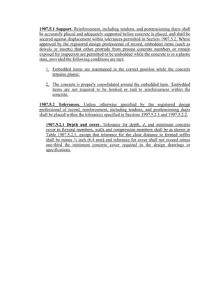 1907.5.1 Support. Reinforcement, including tendons, and posttensioning ducts shall
be accurately placed and adequately supported before concrete is placed, and shall be
secured against displacement within tolerances permitted in Section 1907.5.2. Where
approved by the registered design professional of record, embedded items (such as
dowels or inserts) that either protrude from precast concrete members or remain
exposed for inspection are permitted to be embedded while the concrete is in a plastic
state, provided the following conditions are met:
1. Embedded items are maintained in the correct position while the concrete
remains plastic.
2. The concrete is properly consolidated around the embedded item. Embedded
items are not required to be hooked or tied to reinforcement within the
concrete.
1907.5.2 Tolerances. Unless otherwise specified by the registered design
professional of record, reinforcement, including tendons, and posttensioning ducts
shall be placed within the tolerances specified in Sections 1907.5.2.1 and 1907.5.2.2.
1907.5.2.1 Depth and cover. Tolerance for depth, d, and minimum concrete
cover in flexural members, walls and compression members shall be as shown in
Table 1907.5.2.1, except that tolerance for the clear distance to formed soffits
shall be minus ¼ inch (6.4 mm) and tolerance for cover shall not exceed minus
one-third the minimum concrete cover required in the design drawings or
specifications.
 