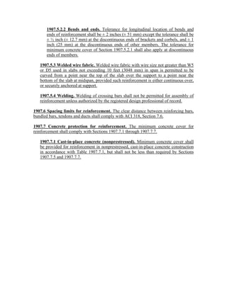 1907.5.2.2 Bends and ends. Tolerance for longitudinal location of bends and
ends of reinforcement shall be ± 2 inches (± 51 mm) except the tolerance shall be
± ½ inch (± 12.7 mm) at the discontinuous ends of brackets and corbels, and ± 1
inch (25 mm) at the discontinuous ends of other members. The tolerance for
minimum concrete cover of Section 1907.5.2.1 shall also apply at discontinuous
ends of members.
1907.5.3 Welded wire fabric. Welded wire fabric with wire size not greater than W5
or D5 used in slabs not exceeding 10 feet (3048 mm) in span is permitted to be
curved from a point near the top of the slab over the support to a point near the
bottom of the slab at midspan, provided such reinforcement is either continuous over,
or securely anchored at support.
1907.5.4 Welding. Welding of crossing bars shall not be permitted for assembly of
reinforcement unless authorized by the registered design professional of record.
1907.6 Spacing limits for reinforcement. The clear distance between reinforcing bars,
bundled bars, tendons and ducts shall comply with ACI 318, Section 7.6.
1907.7 Concrete protection for reinforcement. The minimum concrete cover for
reinforcement shall comply with Sections 1907.7.1 through 1907.7.7.
1907.7.1 Cast-in-place concrete (nonprestressed). Minimum concrete cover shall
be provided for reinforcement in nonprestressed, cast-in-place concrete construction
in accordance with Table 1907.7.1, but shall not be less than required by Sections
1907.7.5 and 1907.7.7.
 