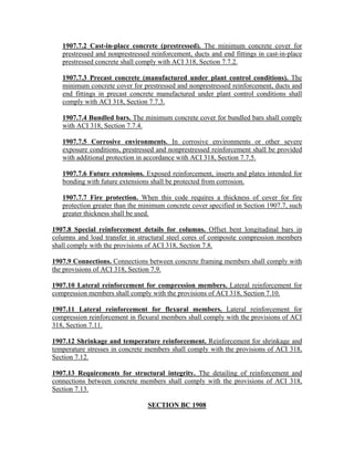 1907.7.2 Cast-in-place concrete (prestressed). The minimum concrete cover for
prestressed and nonprestressed reinforcement, ducts and end fittings in cast-in-place
prestressed concrete shall comply with ACI 318, Section 7.7.2.
1907.7.3 Precast concrete (manufactured under plant control conditions). The
minimum concrete cover for prestressed and nonprestressed reinforcement, ducts and
end fittings in precast concrete manufactured under plant control conditions shall
comply with ACI 318, Section 7.7.3.
1907.7.4 Bundled bars. The minimum concrete cover for bundled bars shall comply
with ACI 318, Section 7.7.4.
1907.7.5 Corrosive environments. In corrosive environments or other severe
exposure conditions, prestressed and nonprestressed reinforcement shall be provided
with additional protection in accordance with ACI 318, Section 7.7.5.
1907.7.6 Future extensions. Exposed reinforcement, inserts and plates intended for
bonding with future extensions shall be protected from corrosion.
1907.7.7 Fire protection. When this code requires a thickness of cover for fire
protection greater than the minimum concrete cover specified in Section 1907.7, such
greater thickness shall be used.
1907.8 Special reinforcement details for columns. Offset bent longitudinal bars in
columns and load transfer in structural steel cores of composite compression members
shall comply with the provisions of ACI 318, Section 7.8.
1907.9 Connections. Connections between concrete framing members shall comply with
the provisions of ACI 318, Section 7.9.
1907.10 Lateral reinforcement for compression members. Lateral reinforcement for
compression members shall comply with the provisions of ACI 318, Section 7.10.
1907.11 Lateral reinforcement for flexural members. Lateral reinforcement for
compression reinforcement in flexural members shall comply with the provisions of ACI
318, Section 7.11.
1907.12 Shrinkage and temperature reinforcement. Reinforcement for shrinkage and
temperature stresses in concrete members shall comply with the provisions of ACI 318,
Section 7.12.
1907.13 Requirements for structural integrity. The detailing of reinforcement and
connections between concrete members shall comply with the provisions of ACI 318,
Section 7.13.
SECTION BC 1908
 