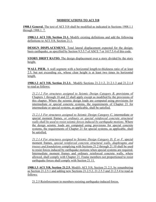 MODIFICATIONS TO ACI 318
1908.1 General. The text of ACI 318 shall be modified as indicated in Sections 1908.1.1
through 1908.1. 7.
1908.1.1 ACI 318, Section 21.1. Modify existing definitions and add the following
definitions to ACI 318, Section 21.1.
DESIGN DISPLACEMENT. Total lateral displacement expected for the design-
basis earthquake, as specified by Section 9.5.5.7 of ASCE 7 or 1617.5.4 of this code.
STORY DRIFT RATIO. The design displacement over a story divided by the story
height.
WALL PIER. A wall segment with a horizontal length-to-thickness ratio of at least
2.5, but not exceeding six, whose clear height is at least two times its horizontal
length.
1908.1.2 ACI 318, Section 21.2.1. Modify Sections 21.2.1.2, 21.2.1.3 and 21.2.1.4
to read as follows:
21.2.1.2 For structures assigned to Seismic Design Category B, provisions of
Chapters 1 through 18 and 22 shall apply except as modified by the provisions of
this chapter. Where the seismic design loads are computed using provisions for
intermediate or special concrete systems, the requirements of Chapter 21 for
intermediate or special systems, as applicable, shall be satisfied.
21.2.1.3 For structures assigned to Seismic Design Category C, intermediate or
special moment frames, or ordinary or special reinforced concrete structural
walls shall be used to resist seismic forces induced by earthquake motions. Where
the design seismic loads are computed using provisions for special concrete
systems, the requirements of Chapter 21 for special systems, as applicable, shall
be satisfied.
21.2.1.4 For structures assigned to Seismic Design Category D, E or F, special
moment frames, special reinforced concrete structural walls, diaphragms and
trusses and foundations complying with Sections 21.2 through 21.10 shall be used
to resist forces induced by earthquake motions when special systems are required.
Intermediate moment frames and ordinary reinforced concrete walls, where
allowed, shall comply with Chapter 21. Frame members not proportioned to resist
earthquake forces shall comply with Section 21.11.
1908.1.3 ACI 318, Section 21.2.5. Modify ACI 318, Section 21.2.5, by renumbering
as Section 21.2.5.1 and adding new Sections 21.2.5.2, 21.2.5.3 and 21.2.5.4 to read as
follows:
21.2.5 Reinforcement in members resisting earthquake-induced forces.
 