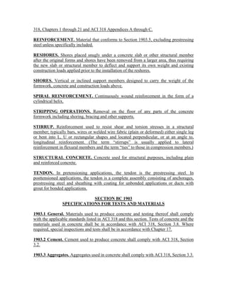318, Chapters 1 through 21 and ACI 318 Appendices A through C.
REINFORCEMENT. Material that conforms to Section 1903.5, excluding prestressing
steel unless specifically included.
RESHORES. Shores placed snugly under a concrete slab or other structural member
after the original forms and shores have been removed from a larger area, thus requiring
the new slab or structural member to deflect and support its own weight and existing
construction loads applied prior to the installation of the reshores.
SHORES. Vertical or inclined support members designed to carry the weight of the
formwork, concrete and construction loads above.
SPIRAL REINFORCEMENT. Continuously wound reinforcement in the form of a
cylindrical helix.
STRIPPING OPERATIONS. Removal on the floor of any parts of the concrete
formwork including shoring, bracing and other supports.
STIRRUP. Reinforcement used to resist shear and torsion stresses in a structural
member; typically bars, wires or welded wire fabric (plain or deformed) either single leg
or bent into L, U or rectangular shapes and located perpendicular, or at an angle to,
longitudinal reinforcement. (The term “stirrups” is usually applied to lateral
reinforcement in flexural members and the term “ties” to those in compression members.)
STRUCTURAL CONCRETE. Concrete used for structural purposes, including plain
and reinforced concrete.
TENDON. In pretensioning applications, the tendon is the prestressing steel. In
posttensioned applications, the tendon is a complete assembly consisting of anchorages,
prestressing steel and sheathing with coating for unbonded applications or ducts with
grout for bonded applications.
SECTION BC 1903
SPECIFICATIONS FOR TESTS AND MATERIALS
1903.1 General. Materials used to produce concrete and testing thereof shall comply
with the applicable standards listed in ACI 318 and this section. Tests of concrete and the
materials used in concrete shall be in accordance with ACI 318, Section 3.8. Where
required, special inspections and tests shall be in accordance with Chapter 17.
1903.2 Cement. Cement used to produce concrete shall comply with ACI 318, Section
3.2.
1903.3 Aggregates. Aggregates used in concrete shall comply with ACI 318, Section 3.3.
 