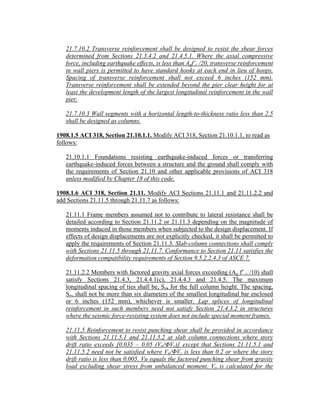 21.7.10.2 Transverse reinforcement shall be designed to resist the shear forces
determined from Sections 21.3.4.2 and 21.4.5.1. Where the axial compressive
force, including earthquake effects, is less than Agf’c /20, transverse reinforcement
in wall piers is permitted to have standard hooks at each end in lieu of hoops.
Spacing of transverse reinforcement shall not exceed 6 inches (152 mm).
Transverse reinforcement shall be extended beyond the pier clear height for at
least the development length of the largest longitudinal reinforcement in the wall
pier.
21.7.10.3 Wall segments with a horizontal length-to-thickness ratio less than 2.5
shall be designed as columns.
1908.1.5 ACI 318, Section 21.10.1.1. Modify ACI 318, Section 21.10.1.1, to read as
follows:
21.10.1.1 Foundations resisting earthquake-induced forces or transferring
earthquake-induced forces between a structure and the ground shall comply with
the requirements of Section 21.10 and other applicable provisions of ACI 318
unless modified by Chapter 18 of this code.
1908.1.6 ACI 318, Section 21.11. Modify ACI Sections 21.11.1 and 21.11.2.2 and
add Sections 21.11.5 through 21.11.7 as follows:
21.11.1 Frame members assumed not to contribute to lateral resistance shall be
detailed according to Section 21.11.2 or 21.11.3 depending on the magnitude of
moments induced in those members when subjected to the design displacement. If
effects of design displacements are not explicitly checked, it shall be permitted to
apply the requirements of Section 21.11.3. Slab-column connections shall comply
with Sections 21.11.5 through 21.11.7. Conformance to Section 21.11 satisfies the
deformation compatibility requirements of Section 9.5.2.2.4.3 of ASCE 7.
21.11.2.2 Members with factored gravity axial forces exceeding (Ag f’ c /10) shall
satisfy Sections 21.4.3, 21.4.4.1(c), 21.4.4.3 and 21.4.5. The maximum
longitudinal spacing of ties shall be, So, for the full column height. The spacing,
So, shall not be more than six diameters of the smallest longitudinal bar enclosed
or 6 inches (152 mm), whichever is smaller. Lap splices of longitudinal
reinforcement in such members need not satisfy Section 21.4.3.2 in structures
where the seismic force-resisting system does not include special moment frames.
21.11.5 Reinforcement to resist punching shear shall be provided in accordance
with Sections 21.11.5.1 and 21.11.5.2 at slab column connections where story
drift ratio exceeds [0.035 – 0.05 (Vu/ΦVc)] except that Sections 21.11.5.1 and
21.11.5.2 need not be satisfied where Vu/ΦVc is less than 0.2 or where the story
drift ratio is less than 0.005. Vu equals the factored punching shear from gravity
load excluding shear stress from unbalanced moment. Vu is calculated for the
 
