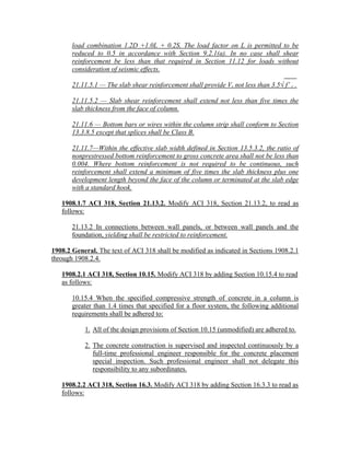 load combination 1.2D +1.0L + 0.2S. The load factor on L is permitted to be
reduced to 0.5 in accordance with Section 9.2.1(a). In no case shall shear
reinforcement be less than that required in Section 11.12 for loads without
consideration of seismic effects.
21.11.5.1 — The slab shear reinforcement shall provide Vs not less than 3.5√ f’ c .
21.11.5.2 — Slab shear reinforcement shall extend not less than five times the
slab thickness from the face of column.
21.11.6 — Bottom bars or wires within the column strip shall conform to Section
13.3.8.5 except that splices shall be Class B.
21.11.7—Within the effective slab width defined in Section 13.5.3.2, the ratio of
nonprestressed bottom reinforcement to gross concrete area shall not be less than
0.004. Where bottom reinforcement is not required to be continuous, such
reinforcement shall extend a minimum of five times the slab thickness plus one
development length beyond the face of the column or terminated at the slab edge
with a standard hook.
1908.1.7 ACI 318, Section 21.13.2. Modify ACI 318, Section 21.13.2, to read as
follows:
21.13.2 In connections between wall panels, or between wall panels and the
foundation, yielding shall be restricted to reinforcement.
1908.2 General. The text of ACI 318 shall be modified as indicated in Sections 1908.2.1
through 1908.2.4.
1908.2.1 ACI 318, Section 10.15. Modify ACI 318 by adding Section 10.15.4 to read
as follows:
10.15.4 When the specified compressive strength of concrete in a column is
greater than 1.4 times that specified for a floor system, the following additional
requirements shall be adhered to:
1. All of the design provisions of Section 10.15 (unmodified) are adhered to.
2. The concrete construction is supervised and inspected continuously by a
full-time professional engineer responsible for the concrete placement
special inspection. Such professional engineer shall not delegate this
responsibility to any subordinates.
1908.2.2 ACI 318, Section 16.3. Modify ACI 318 by adding Section 16.3.3 to read as
follows:
 