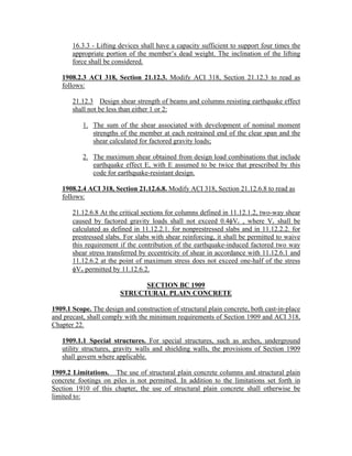 16.3.3 - Lifting devices shall have a capacity sufficient to support four times the
appropriate portion of the member’s dead weight. The inclination of the lifting
force shall be considered.
1908.2.3 ACI 318, Section 21.12.3. Modify ACI 318, Section 21.12.3 to read as
follows:
21.12.3 Design shear strength of beams and columns resisting earthquake effect
shall not be less than either 1 or 2:
1. The sum of the shear associated with development of nominal moment
strengths of the member at each restrained end of the clear span and the
shear calculated for factored gravity loads;
2. The maximum shear obtained from design load combinations that include
earthquake effect E, with E assumed to be twice that prescribed by this
code for earthquake-resistant design.
1908.2.4 ACI 318, Section 21.12.6.8. Modify ACI 318, Section 21.12.6.8 to read as
follows:
21.12.6.8 At the critical sections for columns defined in 11.12.1.2, two-way shear
caused by factored gravity loads shall not exceed 0.4φVc , where Vc shall be
calculated as defined in 11.12.2.1. for nonprestressed slabs and in 11.12.2.2. for
prestressed slabs. For slabs with shear reinforcing, it shall be permitted to waive
this requirement if the contribution of the earthquake-induced factored two way
shear stress transferred by eccentricity of shear in accordance with 11.12.6.1 and
11.12.6.2 at the point of maximum stress does not exceed one-half of the stress
φVn permitted by 11.12.6.2.
SECTION BC 1909
STRUCTURAL PLAIN CONCRETE
1909.1 Scope. The design and construction of structural plain concrete, both cast-in-place
and precast, shall comply with the minimum requirements of Section 1909 and ACI 318,
Chapter 22.
1909.1.1 Special structures. For special structures, such as arches, underground
utility structures, gravity walls and shielding walls, the provisions of Section 1909
shall govern where applicable.
1909.2 Limitations. The use of structural plain concrete columns and structural plain
concrete footings on piles is not permitted. In addition to the limitations set forth in
Section 1910 of this chapter, the use of structural plain concrete shall otherwise be
limited to:
 