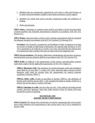 1. Members that are continuously supported by soil, such as walls and footings, or
by other structural members capable of providing continuous vertical support.
2. Members for which arch action provides compression under all conditions of
loading.
3. Walls and pedestals.
1909.3 Joints. Contraction or isolation joints shall be provided to divide structural plain
concrete members into flexurally discontinuous elements in accordance with ACI 318,
Section 22.3.
1909.4 Design. Structural plain concrete walls, footings and pedestals shall be designed
for adequate strength in accordance with ACI 318, Sections 22.4 through 22.8.
Exception: For Group R-3 occupancies and buildings of other occupancies less than
two stories in height of light-frame construction, the required edge thickness of ACI
318 is permitted to be reduced to 6 inches (152 mm), provided that the footing does
not extend more than 4 inches (102 mm) on either side of the supported wall.
1909.5 Precast members. The design, fabrication, transportation and erection of precast,
structural plain concrete elements shall be in accordance with ACI 318, Section 22.9.
1909.6 Walls. In addition to the requirements of this section, structural plain concrete
walls shall comply with the applicable requirements of ACI 318, Chapter 22.
1909.6.1 Basement walls. The thickness of exterior basement walls and foundation
walls shall be not less than 7½ inches (191 mm). Structural plain concrete exterior
basement walls shall be exempt from the requirements for special exposure
conditions of Section 1904.2.2.
1909.6.2 Other walls. Except as provided in Section 1909.6.1, the thickness of
bearing walls shall be not less than 1
/24 the unsupported height or length, whichever is
shorter, but not less than 5½ inches (140 mm).
1909.6.3 Openings in walls. Not less than two No. 5 bars shall be provided around
window and door openings. Such bars shall extend at least 24 inches (610 mm)
beyond the corners of openings.
SECTION BC 1910
SEISMIC DESIGN PROVISIONS
1910.1 General. The design and construction of concrete components that resist seismic
forces shall conform to the requirements of this section and to ACI 318 as modified by
Section 1908.
 