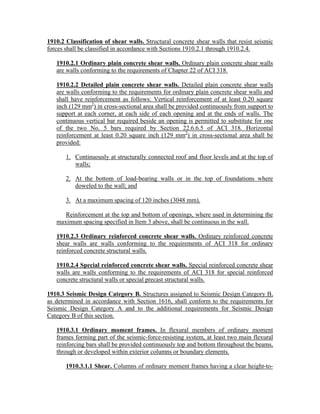 1910.2 Classification of shear walls. Structural concrete shear walls that resist seismic
forces shall be classified in accordance with Sections 1910.2.1 through 1910.2.4.
1910.2.1 Ordinary plain concrete shear walls. Ordinary plain concrete shear walls
are walls conforming to the requirements of Chapter 22 of ACI 318.
1910.2.2 Detailed plain concrete shear walls. Detailed plain concrete shear walls
are walls conforming to the requirements for ordinary plain concrete shear walls and
shall have reinforcement as follows: Vertical reinforcement of at least 0.20 square
inch (129 mm2
) in cross-sectional area shall be provided continuously from support to
support at each corner, at each side of each opening and at the ends of walls. The
continuous vertical bar required beside an opening is permitted to substitute for one
of the two No. 5 bars required by Section 22.6.6.5 of ACI 318. Horizontal
reinforcement at least 0.20 square inch (129 mm2
) in cross-sectional area shall be
provided:
1. Continuously at structurally connected roof and floor levels and at the top of
walls;
2. At the bottom of load-bearing walls or in the top of foundations where
doweled to the wall; and
3. At a maximum spacing of 120 inches (3048 mm).
Reinforcement at the top and bottom of openings, where used in determining the
maximum spacing specified in Item 3 above, shall be continuous in the wall.
1910.2.3 Ordinary reinforced concrete shear walls. Ordinary reinforced concrete
shear walls are walls conforming to the requirements of ACI 318 for ordinary
reinforced concrete structural walls.
1910.2.4 Special reinforced concrete shear walls. Special reinforced concrete shear
walls are walls conforming to the requirements of ACI 318 for special reinforced
concrete structural walls or special precast structural walls.
1910.3 Seismic Design Category B. Structures assigned to Seismic Design Category B,
as determined in accordance with Section 1616, shall conform to the requirements for
Seismic Design Category A and to the additional requirements for Seismic Design
Category B of this section.
1910.3.1 Ordinary moment frames. In flexural members of ordinary moment
frames forming part of the seismic-force-resisting system, at least two main flexural
reinforcing bars shall be provided continuously top and bottom throughout the beams,
through or developed within exterior columns or boundary elements.
1910.3.1.1 Shear. Columns of ordinary moment frames having a clear height-to-
 