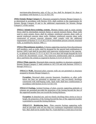 maximum-plan-dimension ratio of five or less shall be designed for shear in
accordance with Section 21.12.3 of ACI 318.
1910.4 Seismic Design Category C. Structures assigned to Seismic Design Category C,
as determined in accordance with Section 1616, shall conform to the requirements for
Seismic Design Category B and to the additional requirements for Seismic Design
Category C of this section.
1910.4.1 Seismic-force-resisting systems. Moment frames used to resist seismic
forces shall be intermediate moment frames or special moment frames. Shear walls
used to resist seismic forces shall be ordinary reinforced concrete shear walls or
special reinforced concrete shear walls. Ordinary reinforced concrete shear walls
constructed of precast concrete elements shall comply with the additional
requirements of Section 21.13 of ACI 318 for intermediate precast concrete structural
walls, as modified by Section 1908.1.7.
1910.4.2 Discontinuous members. Columns supporting reactions from discontinuous
stiff members, such as walls, shall be designed for the special load combinations in
Section 1605.4 and shall be provided with transverse reinforcement at the spacing,
So, as defined in Section 21.12.5.2 of ACI 318 over their full height beneath the level
at which the discontinuity occurs. This transverse reinforcement shall be extended
above and below the column as required in Section 21.4.4.5 of ACI 318.
1910.4.3 Plain concrete. Structural plain concrete members in structures assigned to
Seismic Design Category C shall conform to ACI 318 and with Sections 1910.4.3.1
through 1910.4.3.3.
1910.4.3.1 Walls. Structural plain concrete walls are not permitted in structures
assigned to Seismic Design Category C.
Exception: Structural plain concrete basement, foundation or other walls
below the base are permitted in detached one- and two-family dwellings
constructed with stud-bearing walls. Such walls shall have reinforcement in
accordance with Section 22.6.6.5 of ACI 318.
1910.4.3.2 Footings. Isolated footings of plain concrete supporting pedestals or
columns are permitted provided the projection of the footing beyond the face of
the supported member does not exceed the footing thickness.
Exception: In detached one- and two-family dwellings three stories or less in
height, the projection of the footing beyond the face of the supported member
is permitted to exceed the footing thickness.
1910.4.3.2.1 Reinforcing bars. Plain concrete footings supporting walls
shall be provided with not less than two continuous longitudinal reinforcing
bars. Bars shall not be smaller than No. 4 and shall have a total area of not less
 