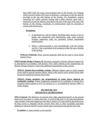 than 0.002 times the gross cross-sectional area of the footing. For footings
which exceed 8 inches (203 mm) in thickness, a minimum of one bar shall be
provided at the top and bottom of the footing. For foundation systems
consisting of a plain concrete footing and a plain concrete stem wall, a
minimum of one bar shall be provided at the top of the stem wall and at the
bottom of the footing. Continuity of reinforcement shall be provided at
corners and intersections.
Exceptions:
1. In detached one- and two-family dwellings three stories or less in
height and constructed with stud-bearing walls, plain concrete
footings supporting walls are permitted without longitudinal
reinforcement.
2. Where a slab-on-ground is cast monolithically with the footing,
one No. 5 bar is permitted to be located at either the top or bottom
of the footing.
1910.4.3.3 Pedestals. Plain concrete pedestals shall not be used to resist lateral
seismic forces.
1910.5 Seismic Design Category D. Structures assigned to Seismic Design Category D,
as determined in accordance with Section 1616, shall conform to the requirements for
Seismic Design Category C and to the additional requirements of this section.
1910.5.1 Seismic-force-resisting systems. Moment frames used to resist seismic
forces shall be special moment frames. Shear walls used to resist seismic forces shall
be special reinforced concrete shear walls.
1910.5.2 Frame members not proportioned to resist forces induced by
earthquake motions. Frame components assumed not to contribute to lateral force
resistance shall conform to ACI 318, Section 21.11, as modified by Section 1908.1. 6
of this chapter.
SECTION BC 1911
MINIMUM SLAB PROVISIONS
1911.1 General. The thickness of concrete floor slabs supported directly on the ground
shall not be less than 3½ inches (89 mm). A 6-mil (0.006 inch; 0.152 mm) polyethylene
vapor retarder with joints lapped not less than 6 inches (152 mm) shall be placed between
the base course or subgrade and the concrete floor slab, or other acceptable equivalent
methods or materials shall be used to retard vapor transmission through the floor slab.
Exception: A vapor retarder is not required:
 