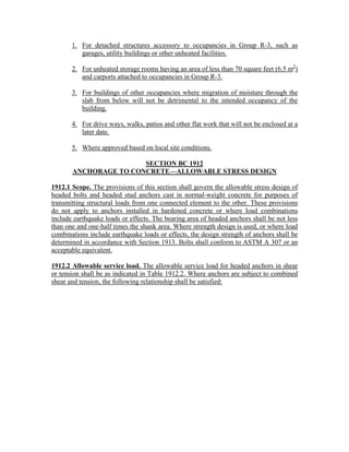 1. For detached structures accessory to occupancies in Group R-3, such as
garages, utility buildings or other unheated facilities.
2. For unheated storage rooms having an area of less than 70 square feet (6.5 m2
)
and carports attached to occupancies in Group R-3.
3. For buildings of other occupancies where migration of moisture through the
slab from below will not be detrimental to the intended occupancy of the
building.
4. For drive ways, walks, patios and other flat work that will not be enclosed at a
later date.
5. Where approved based on local site conditions.
SECTION BC 1912
ANCHORAGE TO CONCRETE—ALLOWABLE STRESS DESIGN
1912.1 Scope. The provisions of this section shall govern the allowable stress design of
headed bolts and headed stud anchors cast in normal-weight concrete for purposes of
transmitting structural loads from one connected element to the other. These provisions
do not apply to anchors installed in hardened concrete or where load combinations
include earthquake loads or effects. The bearing area of headed anchors shall be not less
than one and one-half times the shank area. Where strength design is used, or where load
combinations include earthquake loads or effects, the design strength of anchors shall be
determined in accordance with Section 1913. Bolts shall conform to ASTM A 307 or an
acceptable equivalent.
1912.2 Allowable service load. The allowable service load for headed anchors in shear
or tension shall be as indicated in Table 1912.2. Where anchors are subject to combined
shear and tension, the following relationship shall be satisfied:
 