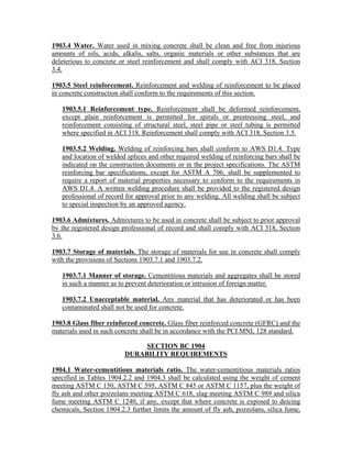 1903.4 Water. Water used in mixing concrete shall be clean and free from injurious
amounts of oils, acids, alkalis, salts, organic materials or other substances that are
deleterious to concrete or steel reinforcement and shall comply with ACI 318, Section
3.4.
1903.5 Steel reinforcement. Reinforcement and welding of reinforcement to be placed
in concrete construction shall conform to the requirements of this section.
1903.5.1 Reinforcement type. Reinforcement shall be deformed reinforcement,
except plain reinforcement is permitted for spirals or prestressing steel, and
reinforcement consisting of structural steel, steel pipe or steel tubing is permitted
where specified in ACI 318. Reinforcement shall comply with ACI 318, Section 3.5.
1903.5.2 Welding. Welding of reinforcing bars shall conform to AWS D1.4. Type
and location of welded splices and other required welding of reinforcing bars shall be
indicated on the construction documents or in the project specifications. The ASTM
reinforcing bar specifications, except for ASTM A 706, shall be supplemented to
require a report of material properties necessary to conform to the requirements in
AWS D1.4. A written welding procedure shall be provided to the registered design
professional of record for approval prior to any welding. All welding shall be subject
to special inspection by an approved agency.
1903.6 Admixtures. Admixtures to be used in concrete shall be subject to prior approval
by the registered design professional of record and shall comply with ACI 318, Section
3.6.
1903.7 Storage of materials. The storage of materials for use in concrete shall comply
with the provisions of Sections 1903.7.1 and 1903.7.2.
1903.7.1 Manner of storage. Cementitious materials and aggregates shall be stored
in such a manner as to prevent deterioration or intrusion of foreign matter.
1903.7.2 Unacceptable material. Any material that has deteriorated or has been
contaminated shall not be used for concrete.
1903.8 Glass fiber reinforced concrete. Glass fiber reinforced concrete (GFRC) and the
materials used in such concrete shall be in accordance with the PCI MNL 128 standard.
SECTION BC 1904
DURABILITY REQUIREMENTS
1904.1 Water-cementitious materials ratio. The water-cementitious materials ratios
specified in Tables 1904.2.2 and 1904.3 shall be calculated using the weight of cement
meeting ASTM C 150, ASTM C 595, ASTM C 845 or ASTM C 1157, plus the weight of
fly ash and other pozzolans meeting ASTM C 618, slag meeting ASTM C 989 and silica
fume meeting ASTM C 1240, if any, except that where concrete is exposed to deicing
chemicals, Section 1904.2.3 further limits the amount of fly ash, pozzolans, silica fume,
 