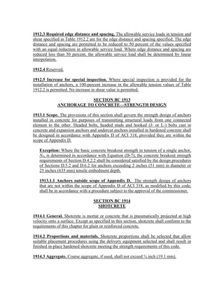 1912.3 Required edge distance and spacing. The allowable service loads in tension and
shear specified in Table 1912.2 are for the edge distance and spacing specified. The edge
distance and spacing are permitted to be reduced to 50 percent of the values specified
with an equal reduction in allowable service load. Where edge distance and spacing are
reduced less than 50 percent, the allowable service load shall be determined by linear
interpolation.
1912.4 Reserved.
1912.5 Increase for special inspection. Where special inspection is provided for the
installation of anchors, a 100-percent increase in the allowable tension values of Table
1912.2 is permitted. No increase in shear value is permitted.
SECTION BC 1913
ANCHORAGE TO CONCRETE—STRENGTH DESIGN
1913.1 Scope. The provisions of this section shall govern the strength design of anchors
installed in concrete for purposes of transmitting structural loads from one connected
element to the other. Headed bolts, headed studs and hooked (J- or L-) bolts cast in
concrete and expansion anchors and undercut anchors installed in hardened concrete shall
be designed in accordance with Appendix D of ACI 318, provided they are within the
scope of Appendix D.
Exception: Where the basic concrete breakout strength in tension of a single anchor,
Nb, is determined in accordance with Equation (D-7), the concrete breakout strength
requirements of Section D.4.2.2 shall be considered satisfied by the design procedures
of Sections D.5.2 and D.6.2 for anchors exceeding 2 inches (51 mm) in diameter or
25 inches (635 mm) tensile embedment depth.
1913.1.1 Anchors outside scope of Appendix D. The strength design of anchors
that are not within the scope of Appendix D of ACI 318, as modified by this code,
shall be in accordance with a procedure subject to the approval of the commissioner.
SECTION BC 1914
SHOTCRETE
1914.1 General. Shotcrete is mortar or concrete that is pneumatically projected at high
velocity onto a surface. Except as specified in this section, shotcrete shall conform to the
requirements of this chapter for plain or reinforced concrete.
1914.2 Proportions and materials. Shotcrete proportions shall be selected that allow
suitable placement procedures using the delivery equipment selected and shall result in
finished in-place hardened shotcrete meeting the strength requirements of this code.
1914.3 Aggregate. Coarse aggregate, if used, shall not exceed ¾ inch (19.1 mm).
 