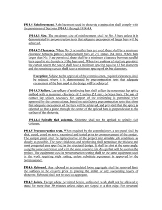 1914.4 Reinforcement. Reinforcement used in shotcrete construction shall comply with
the provisions of Sections 1914.4.1 through 1914.4.4.
1914.4.1 Size. The maximum size of reinforcement shall be No. 5 bars unless it is
demonstrated by preconstruction tests that adequate encasement of larger bars will be
achieved.
1914.4.2 Clearance. When No. 5 or smaller bars are used, there shall be a minimum
clearance between parallel reinforcement bars of 2½ inches (64 mm). When bars
larger than No. 5 are permitted, there shall be a minimum clearance between parallel
bars equal to six diameters of the bars used. When two curtains of steel are provided,
the curtain nearer the nozzle shall have a minimum spacing equal to 12 bar diameters
and the remaining curtain shall have a minimum spacing of six bar diameters.
Exception: Subject to the approval of the commissioner, required clearances shall
be reduced where it is demonstrated by preconstruction tests that adequate
encasement of the bars used in the design will be achieved.
1914.4.3 Splices. Lap splices of reinforcing bars shall utilize the noncontact lap splice
method with a minimum clearance of 2 inches (51 mm) between bars. The use of
contact lap splices necessary for support of the reinforcing is permitted when
approved by the commissioner, based on satisfactory preconstruction tests that show
that adequate encasement of the bars will be achieved, and provided that the splice is
oriented so that a plane through the center of the spliced bars is perpendicular to the
surface of the shotcrete.
1914.4.4 Spirally tied columns. Shotcrete shall not be applied to spirally tied
columns.
1914.5 Preconstruction tests. When required by the commissioner, a test panel shall be
shot, cured, cored or sawn, examined and tested prior to commencement of the project.
The sample panel shall be representative of the project and simulate job conditions as
closely as possible. The panel thickness and reinforcing shall reproduce the thickest and
most congested area specified in the structural design. It shall be shot at the same angle,
using the same nozzleman and with the same concrete mix design that will be used on the
project. The equipment used in preconstruction testing shall be the same equipment used
in the work requiring such testing, unless substitute equipment is approved by the
commissioner.
1914.6 Rebound. Any rebound or accumulated loose aggregate shall be removed from
the surfaces to be covered prior to placing the initial or any succeeding layers of
shotcrete. Rebound shall not be used as aggregate.
1914.7 Joints. Except where permitted herein, unfinished work shall not be allowed to
stand for more than 30 minutes unless edges are sloped to a thin edge. For structural
 