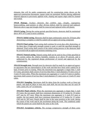 elements that will be under compression and for construction joints shown on the
approved construction documents, square joints are permitted. Before placing additional
material adjacent to previously applied work, sloping and square edges shall be cleaned
and wetted.
1914.8 Damage. In-place shotcrete that exhibits sags, sloughs, segregation,
honeycombing, sand pockets or other obvious defects shall be removed and replaced.
Shotcrete above sags and sloughs shall be removed and replaced while still plastic.
1914.9 Curing. During the curing periods specified herein, shotcrete shall be maintained
above 40°F (4°C) and in moist condition.
1914.9.1 Initial curing. Shotcrete shall be kept continuously moist for 24 hours after
shotcreting is complete or shall be sealed with an approved curing compound.
1914.9.2 Final curing. Final curing shall continue for seven days after shotcreting, or
for three days if high-early-strength cement is used, or until the specified strength is
obtained. Final curing shall consist of the initial curing process or the shotcrete shall
be covered with an approved moisture-retaining cover.
1914.9.3 Natural curing. Natural curing shall not be used in lieu of that specified in
this section unless the relative humidity remains at or above 85 percent, and is
authorized by the registered design professional of record and approved by the
commissioner.
1914.10 Strength tests. Strength tests for shotcrete shall be made by an approved agency
on specimens that are representative of the work and that have been water soaked for at
least 24 hours prior to testing. When the maximum-size aggregate is larger than ⅜ inch
(9.5 mm), specimens shall consist of not less than three 3-inch-diameter (76 mm) cores or
3-inch (76 mm) cubes. When the maximum-size aggregate is ⅜ inch (9.5 mm) or smaller,
specimens shall consist of not less than 2-inch-diameter (51 mm) cores or 2-inch (51 mm)
cubes.
1914.10.1 Sampling. Specimens shall be taken from the in-place work or from test
panels, and shall be taken at least once each shift, but not less than one for each 50
cubic yards (38.2 m3
) of shotcrete.
1914.10.2 Panel criteria. When the maximum-size aggregate is larger than ⅜ inch
(9.5 mm), the test panels shall have minimum dimensions of 18 inches by 18 inches
(457 mm by 457 mm). When the maximum size aggregate is ⅜ inch (9.5 mm) or
smaller, the test panels shall have minimum dimensions of 12 inches by 12 inches
(305 mm by 305 mm). Panels shall be shot in the same position as the work, during
the course of the work and by the nozzlemen doing the work. The conditions under
which the panels are cured shall be the same as the work.
1914.10.3 Acceptance criteria. The average compressive strength of three cores
 