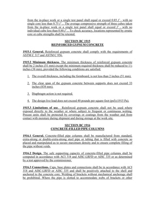 from the in-place work or a single test panel shall equal or exceed 0.85 f’ c with no
single core less than 0.75 f’ c. The average compressive strength of three cubes taken
from the in-place work or a single test panel shall equal or exceed f’ c with no
individual cube less than 0.88 f’ c. To check accuracy, locations represented by erratic
core or cube strengths shall be retested.
SECTION BC 1915
REINFORCED GYPSUM CONCRETE
1915.1 General. Reinforced gypsum concrete shall comply with the requirements of
ASTM C 317 and ASTM C 956.
1915.2 Minimum thickness. The minimum thickness of reinforced gypsum concrete
shall be 2 inches (51 mm) except the minimum required thickness shall be reduced to 1½
inches (38 mm), provided the following conditions are satisfied:
1. The overall thickness, including the formboard, is not less than 2 inches (51 mm).
2. The clear span of the gypsum concrete between supports does not exceed 33
inches (838 mm).
3. Diaphragm action is not required.
4. The design live load does not exceed 40 pounds per square foot (psf) (1915 Pa).
1915.3 Limitations of use. Reinforced gypsum concrete shall not be used where
exposed directly to the weather or where subject to frequent or continuous wetting.
Precast units shall be protected by coverings or coatings from the weather and from
contact with moisture during shipment and during storage at the work site.
SECTION BC 1916
CONCRETE-FILLED PIPE COLUMNS
1916.1 General. Concrete-filled pipe columns shall be manufactured from standard,
extra-strong or double-extra-strong steel pipe or tubing that is filled with concrete so
placed and manipulated as to secure maximum density and to ensure complete filling of
the pipe without voids.
1916.2 Design. The safe supporting capacity of concrete-filled pipe columns shall be
computed in accordance with ACI 318 and AISC-LRFD or AISC 335 or as determined
by a test approved by the commissioner.
1916.3 Connections. Caps, base plates and connections shall be in accordance with ACI
318 and AISC-LRFD or AISC 335 and shall be positively attached to the shell and
anchored to the concrete core. Welding of brackets without mechanical anchorage shall
be prohibited. Where the pipe is slotted to accommodate webs of brackets or other
 