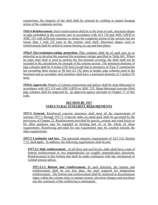 connections, the integrity of the shell shall be restored by welding to ensure hooping
action of the composite section.
1916.4 Reinforcement. Steel reinforcement shall be in the form of rods, structural shapes
or pipe embedded in the concrete core in accordance with ACI 318 and AISC-LRFD or
AISC 335 with sufficient clearance to ensure the composite action of the section, but not
nearer than 1 inch (25 mm) to the exterior steel shell. Structural shapes used as
reinforcement shall be milled to ensure bearing on cap and base plates.
1916.5 Fire-resistance-rating protection. Pipe columns shall be of such size or so
protected as to develop the required fire-resistance ratings specified in Table 601. Where
an outer steel shell is used to enclose the fire-resistant covering, the shell shall not be
included in the calculations for strength of the column section. The minimum diameter of
pipe columns shall be 4 inches (102 mm) except that in structures of Type V construction
not exceeding three stories or 40 feet (12 192 mm) in height, pipe columns used in the
basement and as secondary steel members shall have a minimum diameter of 3 inches (76
mm).
1916.6 Approvals. Details of column connections and splices shall be shop fabricated in
accordance with ACI 318 and AISC-LRFD or AISC 335. Shop-fabricated concrete-filled
pipe columns shall be inspected by an approved agency pursuant to Chapter 17 of this
code.
SECTION BC 1917
STRUCTURAL INTEGRITY REQUIREMENTS
1917.1 General. Reinforced concrete structures shall meet all the requirements of
sections 1917.1 through 1917.3. Concrete slabs on metal deck shall be governed by the
provisions of Chapter 22. Reinforcement provided for gravity, seismic and wind forces or
for other purposes may be regarded as forming part of, or the whole of, these
requirements. Reinforcing provided for one requirement may be counted towards the
other requirements.
1917.2 Continuity and ties. The structural integrity requirements of ACI 318, Section
7.13, shall apply. In addition, the following requirements shall be met.
1917.2.1 Slab reinforcement. At all floor and roof levels, slabs shall have a mat of
bottom reinforcement in two perpendicular (or roughly perpendicular) directions.
Reinforcement in this bottom mat shall be made continuous with lap, mechanical or
welded tension splices.
1917.2.1.1 Bottom mat reinforcement. In each direction, the bottom mat
reinforcement shall be not less than, the steel required for temperature
reinforcement. The bottom mat reinforcement shall be anchored at discontinuous
edges within the column strip, re-entrant corners, elevation changes and anywhere
else the continuity of the reinforcing is interrupted.
 