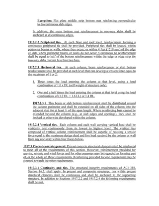 Exception: Flat plate middle strip bottom mat reinforcing perpendicular
to discontinuous slab edges.
In addition, the main bottom mat reinforcement in one-way slabs shall be
anchored at discontinuous edges.
1917.2.2 Peripheral ties. At each floor and roof level, reinforcement forming a
continuous peripheral tie shall be provided. Peripheral ties shall be located within
perimeter beams or walls, where they occur, or within 4 feet (1219 mm) of the edge
of slab, where perimeter beams or walls do not occur. Continuous tie reinforcement
shall be equal to half of the bottom reinforcement within the edge or edge strip for
two-way slabs but not less than two bars.
1917.2.3 Horizontal ties. At each column, beam reinforcement or slab bottom
reinforcement shall be provided at each level that can develop a tension force equal to
the maximum of 1 or 2:
1. Three times the load entering the column at that level, using a load
combination of 1.0 x DL (self weight of structure only).
2. One and a half times the load entering the column at that level using the load
combinations of (1.2 DL + 1.6 LL) or 1.4 DL.
1917.2.3.1 This beam or slab bottom reinforcement shall be distributed around
the column perimeter and shall be extended on all sides of the column into the
adjacent slab for at least ⅓ of the span length. Where reinforcing bars cannot be
extended beyond the column (e.g., at slab edges and openings), they shall be
hooked or otherwise developed within the column.
1917.2.4 Vertical ties. Each column and each wall carrying vertical load shall be
vertically tied continuously from its lowest to highest level. The vertical ties
composed of vertical column reinforcement shall be capable of resisting a tensile
force equal to the maximum design dead and live load received by the column or wall
from any one story within four floors below.
1917.3 Precast concrete general. Precast concrete structural elements shall be reinforced
to meet all of the requirements of this section. However, reinforcement provided for
gravity, seismic and wind forces and for other purposes may be regarded as forming part
of, or the whole of, these requirements. Reinforcing provided for one requirement may be
counted towards the other requirements.
1917.3.1 Continuity and ties. The structural integrity requirements of ACI 318,
Section 16.5, shall apply. In precast and composite structures, ties within precast
structural elements shall be continuous and shall be anchored to the supporting
structure. In addition to Sections 1917.2.2 and 1917.2.4 the following requirements
shall be met.
 