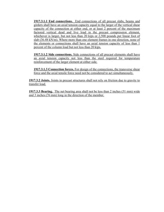 1917.3.1.1 End connections. End connections of all precast slabs, beams and
girders shall have an axial tension capacity equal to the larger of the vertical shear
capacity of the connection at either end, or at least 2 percent of the maximum
factored vertical dead and live load in the precast compression element,
whichever is larger, but not less than 20 kips or 2,500 pounds per linear foot of
slab (36.48 kN/m). Where more than one element frames in one direction, none of
the elements or connections shall have an axial tension capacity of less than 1
percent of the column load but not less than 20 kips.
1917.3.1.2 Side connections. Side connections of all precast elements shall have
an axial tension capacity not less than the steel required for temperature
reinforcement of the larger element at either side.
1917.3.1.3 Connection forces. For design of the connections, the transverse shear
force and the axial tensile force need not be considered to act simultaneously.
1917.3.2 Joints. Joints in precast structures shall not rely on friction due to gravity to
transfer load.
1917.3.3 Bearing. The net bearing area shall not be less than 2 inches (51 mm) wide
and 3 inches (76 mm) long in the direction of the member.
 