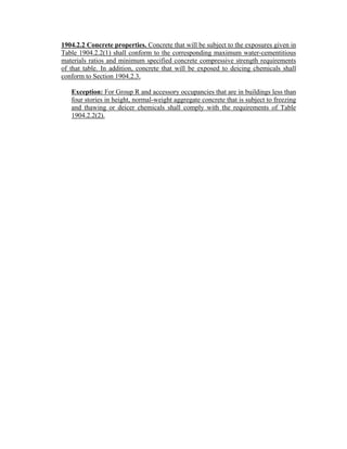 1904.2.2 Concrete properties. Concrete that will be subject to the exposures given in
Table 1904.2.2(1) shall conform to the corresponding maximum water-cementitious
materials ratios and minimum specified concrete compressive strength requirements
of that table. In addition, concrete that will be exposed to deicing chemicals shall
conform to Section 1904.2.3.
Exception: For Group R and accessory occupancies that are in buildings less than
four stories in height, normal-weight aggregate concrete that is subject to freezing
and thawing or deicer chemicals shall comply with the requirements of Table
1904.2.2(2).
 