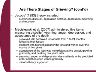 Are There Stages of Grieving? (cont’d)
• Jacobs’ (1993) theory included
– numbness-disbelief, separation distress, depression-mourning,
and recovery
• Maciejewski et al. (2007) administered five items
measuring disbelief, yearning, anger, depression, and
acceptance of the death
– surveyed 233 bereaved individuals from 1 to 24 months
following their losses
– disbelief was highest just after the loss and waned over the
course of two years
– acceptance of the loss was nonexistent at the outset, growing
gradually, and peaking two years later
– yearning, anger, and depression rise suddenly in the predicted
order and then each wanes gradually
– Jacobs theory supported
 