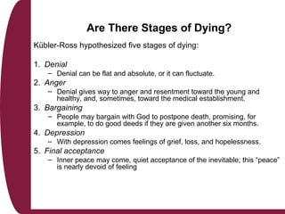 Are There Stages of Dying?
Kübler-Ross hypothesized five stages of dying:
1. Denial
– Denial can be flat and absolute, or it can fluctuate.
2. Anger
– Denial gives way to anger and resentment toward the young and
healthy, and, sometimes, toward the medical establishment.
3. Bargaining
– People may bargain with God to postpone death, promising, for
example, to do good deeds if they are given another six months.
4. Depression
– With depression comes feelings of grief, loss, and hopelessness.
5. Final acceptance
– Inner peace may come, quiet acceptance of the inevitable; this “peace”
is nearly devoid of feeling
 
