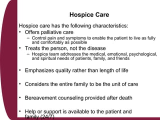Hospice Care
Hospice care has the following characteristics:
• Offers palliative care
– Control pain and symptoms to enable the patient to live as fully
and comfortably as possible
• Treats the person, not the disease
– Hospice team addresses the medical, emotional, psychological,
and spiritual needs of patients, family, and friends
• Emphasizes quality rather than length of life
• Considers the entire family to be the unit of care
• Bereavement counseling provided after death
• Help or support is available to the patient and
family (24/7)
 