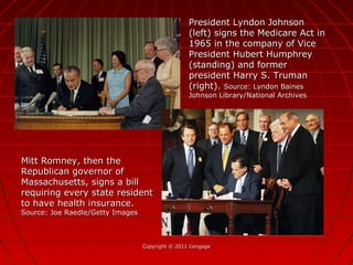Copyright © 2011 CengageCopyright © 2011 Cengage
President Lyndon JohnsonPresident Lyndon Johnson
(left) signs the Medicare Act in(left) signs the Medicare Act in
1965 in the company of Vice1965 in the company of Vice
President Hubert HumphreyPresident Hubert Humphrey
(standing) and former(standing) and former
president Harry S. Trumanpresident Harry S. Truman
(right).(right). Source: Lyndon BainesSource: Lyndon Baines
Johnson Library/National ArchivesJohnson Library/National Archives
Mitt Romney, then theMitt Romney, then the
Republican governor ofRepublican governor of
Massachusetts, signs a billMassachusetts, signs a bill
requiring every state residentrequiring every state resident
to have health insurance.to have health insurance.
Source: Joe Raedle/Getty ImagesSource: Joe Raedle/Getty Images
 