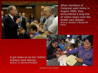 Copyright © 2011 CengageCopyright © 2011 Cengage
When members ofWhen members of
Congress went home inCongress went home in
August 2009, theyAugust 2009, they
encountered a long lineencountered a long line
of voters angry over theof voters angry over the
health care debate.health care debate.
Source: Bradley C Bower/APSource: Bradley C Bower/AP
PhotoPhoto
A girl looks on as her motherA girl looks on as her mother
displays food stamps.displays food stamps.
Source: A. Ramey/PhotoEditSource: A. Ramey/PhotoEdit
 