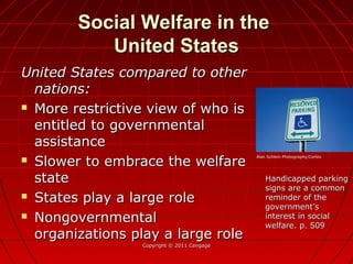 Social Welfare in theSocial Welfare in the
United StatesUnited States
United States compared to otherUnited States compared to other
nations:nations:
 More restrictive view of who isMore restrictive view of who is
entitled to governmentalentitled to governmental
assistanceassistance
 Slower to embrace the welfareSlower to embrace the welfare
statestate
 States play a large roleStates play a large role
 NongovernmentalNongovernmental
organizations play a large roleorganizations play a large role
Copyright © 2011 CengageCopyright © 2011 Cengage
Handicapped parkingHandicapped parking
signs are a commonsigns are a common
reminder of thereminder of the
government’sgovernment’s
interest in socialinterest in social
welfare. p. 509welfare. p. 509
Alan Schlein Photography/Corbis
 