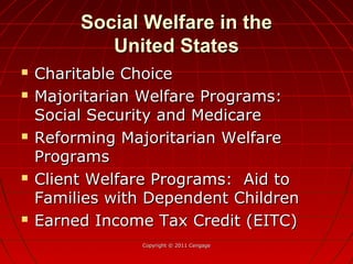 Social Welfare in theSocial Welfare in the
United StatesUnited States
 Charitable ChoiceCharitable Choice
 Majoritarian Welfare Programs:Majoritarian Welfare Programs:
Social Security and MedicareSocial Security and Medicare
 Reforming Majoritarian WelfareReforming Majoritarian Welfare
ProgramsPrograms
 Client Welfare Programs: Aid toClient Welfare Programs: Aid to
Families with Dependent ChildrenFamilies with Dependent Children
 Earned Income Tax Credit (EITC)Earned Income Tax Credit (EITC)
Copyright © 2011 CengageCopyright © 2011 Cengage
 