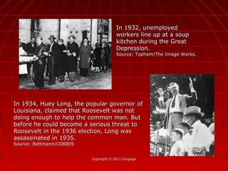 Copyright © 2011 CengageCopyright © 2011 Cengage
In 1932, unemployedIn 1932, unemployed
workers line up at a soupworkers line up at a soup
kitchen during the Greatkitchen during the Great
Depression.Depression.
Source: Topham/The Image Works.Source: Topham/The Image Works.
In 1934, Huey Long, the popular governor ofIn 1934, Huey Long, the popular governor of
Louisiana, claimed that Roosevelt was notLouisiana, claimed that Roosevelt was not
doing enough to help the common man. Butdoing enough to help the common man. But
before he could become a serious threat tobefore he could become a serious threat to
Roosevelt in the 1936 election, Long wasRoosevelt in the 1936 election, Long was
assassinated in 1935.assassinated in 1935.
Source: Bettmann/CORBISSource: Bettmann/CORBIS
 