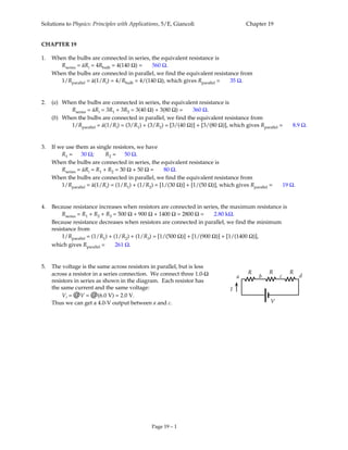 Solutions to Physics: Principles with Applications, 5/E, Giancoli Chapter 19
Page 19 – 1
CHAPTER 19
1. When the bulbs are connected in series, the equivalent resistance is
Rseries = áRi = 4Rbulb = 4(140 Ω) = 560 Ω.
When the bulbs are connected in parallel, we find the equivalent resistance from
1/Rparallel = á(1/Ri) = 4/Rbulb = 4/(140 Ω), which gives Rparallel = 35 Ω.
2. (a) When the bulbs are connected in series, the equivalent resistance is
Rseries = áRi = 3R1 + 3R2 = 3(40 Ω) + 3(80 Ω) = 360 Ω.
(b) When the bulbs are connected in parallel, we find the equivalent resistance from
1/Rparallel = á(1/Ri) = (3/R1) + (3/R2) = [3/(40 Ω)] + [3/(80 Ω)], which gives Rparallel = 8.9 Ω.
3. If we use them as single resistors, we have
R1 = 30 Ω; R2 = 50 Ω.
When the bulbs are connected in series, the equivalent resistance is
Rseries = áRi = R1 + R2 = 30 Ω + 50 Ω = 80 Ω.
When the bulbs are connected in parallel, we find the equivalent resistance from
1/Rparallel = á(1/Ri) = (1/R1) + (1/R2) = [1/(30 Ω)] + [1/(50 Ω)], which gives Rparallel = 19 Ω.
4. Because resistance increases when resistors are connected in series, the maximum resistance is
Rseries = R1 + R2 + R3 = 500 Ω + 900 Ω + 1400 Ω = 2800 Ω = 2.80 kΩ.
Because resistance decreases when resistors are connected in parallel, we find the minimum
resistance from
1/Rparallel = (1/R1) + (1/R2) + (1/R3) = [1/(500 Ω)] + [1/(900 Ω)] + [1/(1400 Ω)],
which gives Rparallel = 261 Ω.
5. The voltage is the same across resistors in parallel, but is less
across a resistor in a series connection. We connect three 1.0-Ω
resistors in series as shown in the diagram. Each resistor has
the same current and the same voltage:
Vi = @V = @(6.0 V) = 2.0 V.
Thus we can get a 4.0-V output between a and c.
R R R
a b c d
I
V
 