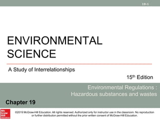 19-1
ENVIRONMENTAL
SCIENCE
A Study of Interrelationships
15th Edition
Environmental Regulations :
Hazardous substances and wastes
Chapter 19
©2019 McGraw-Hill Education. All rights reserved. Authorized only for instructor use in the classroom. No reproduction
or further distribution permitted without the prior written consent of McGraw-Hill Education.
 